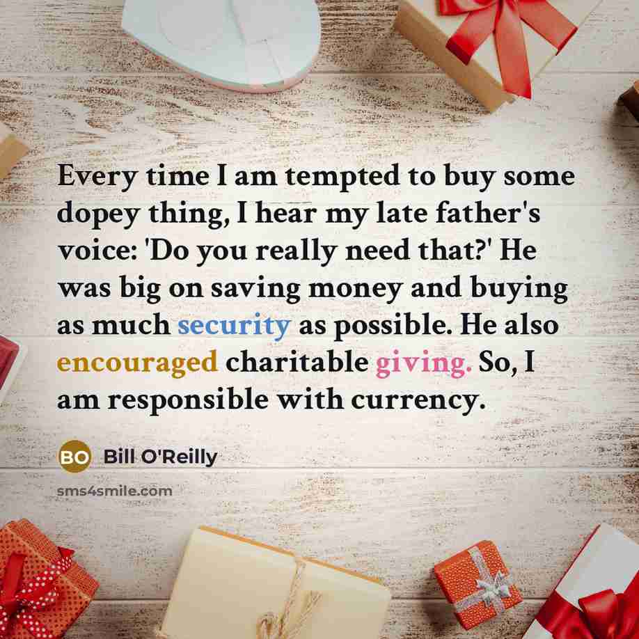 “Every time I am tempted to buy some dopey thing, I hear my late father's voice: 'Do you really need that?' He was big on saving money and buying as much security as possible. He also encouraged charitable giving. So, I am responsible with currency.” quote by Bill O'Reilly