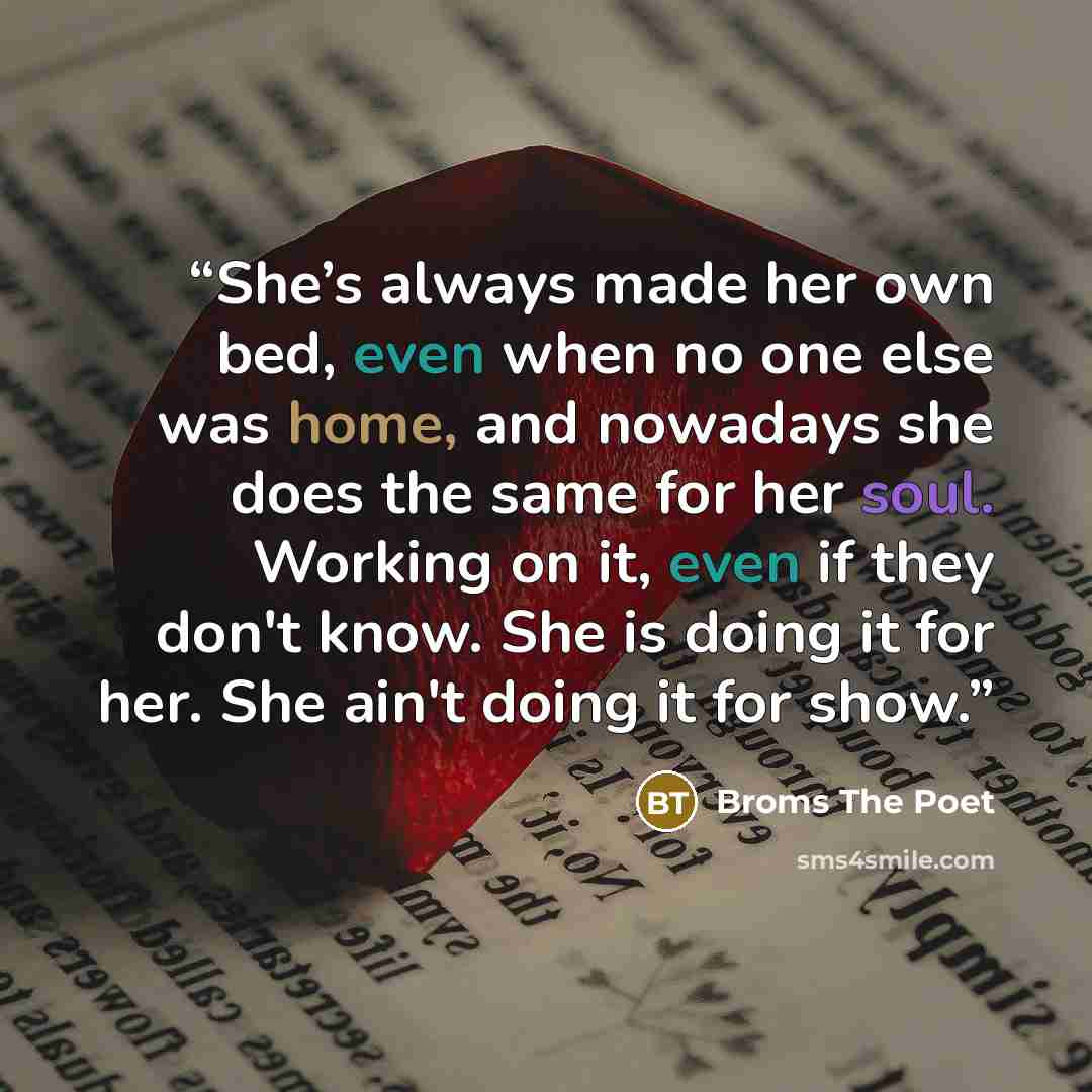 “She’s always made her own bed, even when no one else was home, and nowadays she does the same for her soul. Working on it, even if they don't know. She is doing it for her. She ain't doing it for show.” quote by Broms The Poet
