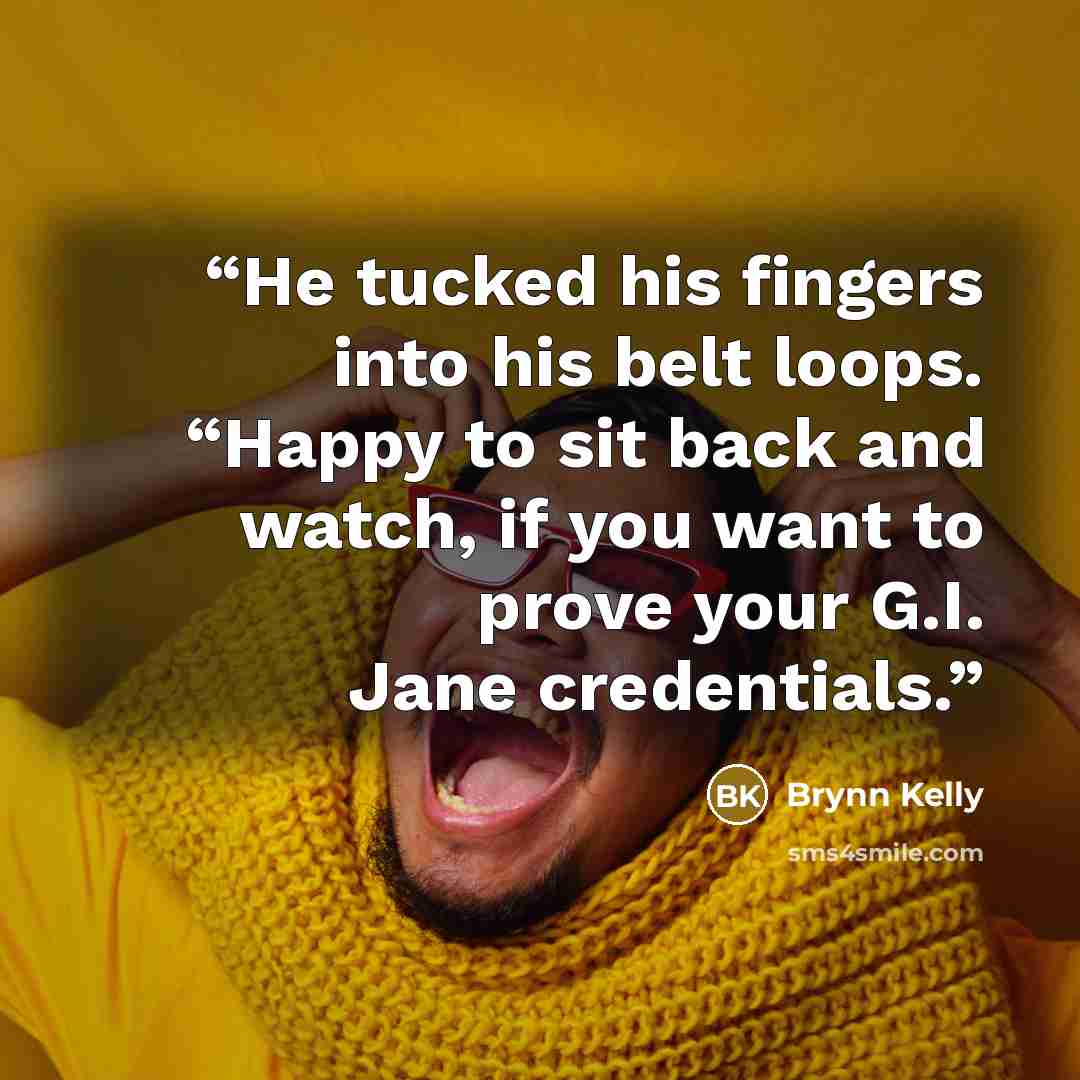 “He tucked his fingers into his belt loops. “Happy to sit back and watch, if you want to prove your G.I. Jane credentials.” quote by Brynn Kelly