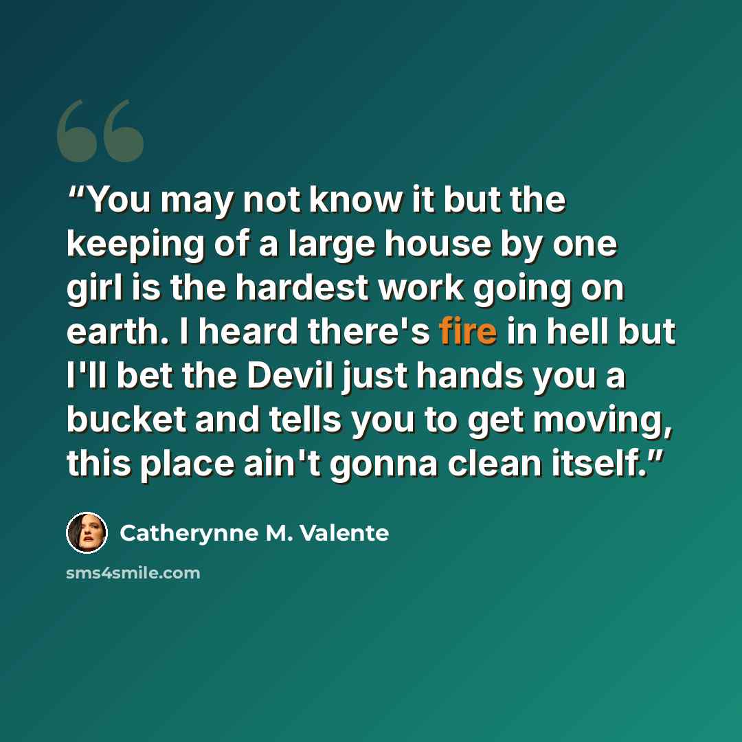 “You may not know it but the keeping of a large house by one girl is the hardest work going on earth. I heard there's fire in hell but I'll bet the Devil just hands you a bucket and tells you to get moving, this place ain't gonna clean itself.” quote by Catherynne M. Valente