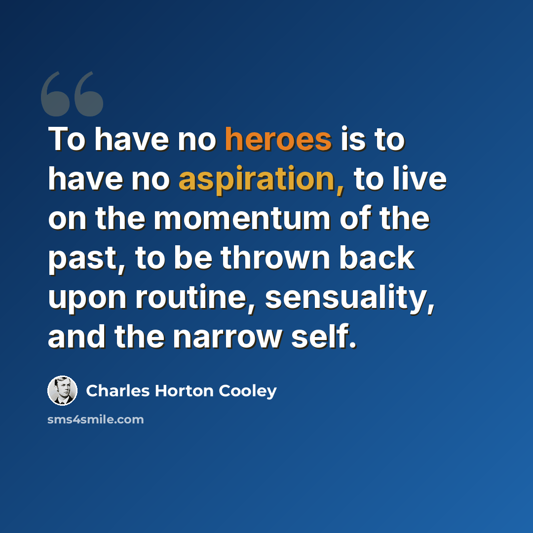 “To have no heroes is to have no aspiration, to live on the momentum of the past, to be thrown back upon routine, sensuality, and the narrow self.” quote by Charles Horton Cooley