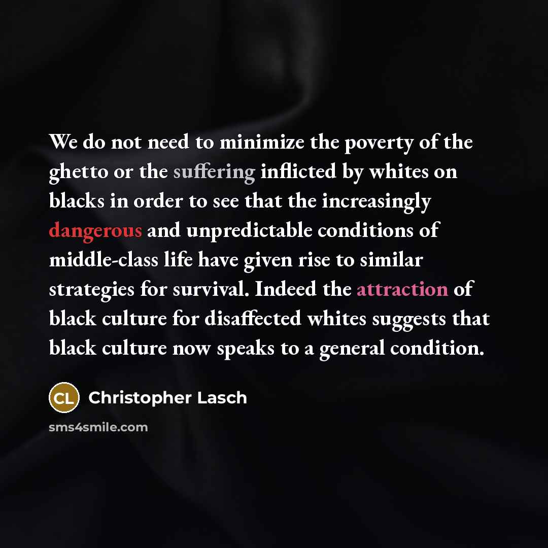 “We do not need to minimize the poverty of the ghetto or the suffering inflicted by whites on blacks in order to see that the increasingly dangerous and unpredictable conditions of middle-class life have given rise to similar strategies for survival. Indeed the attraction of black culture for…” quote by Christopher Lasch