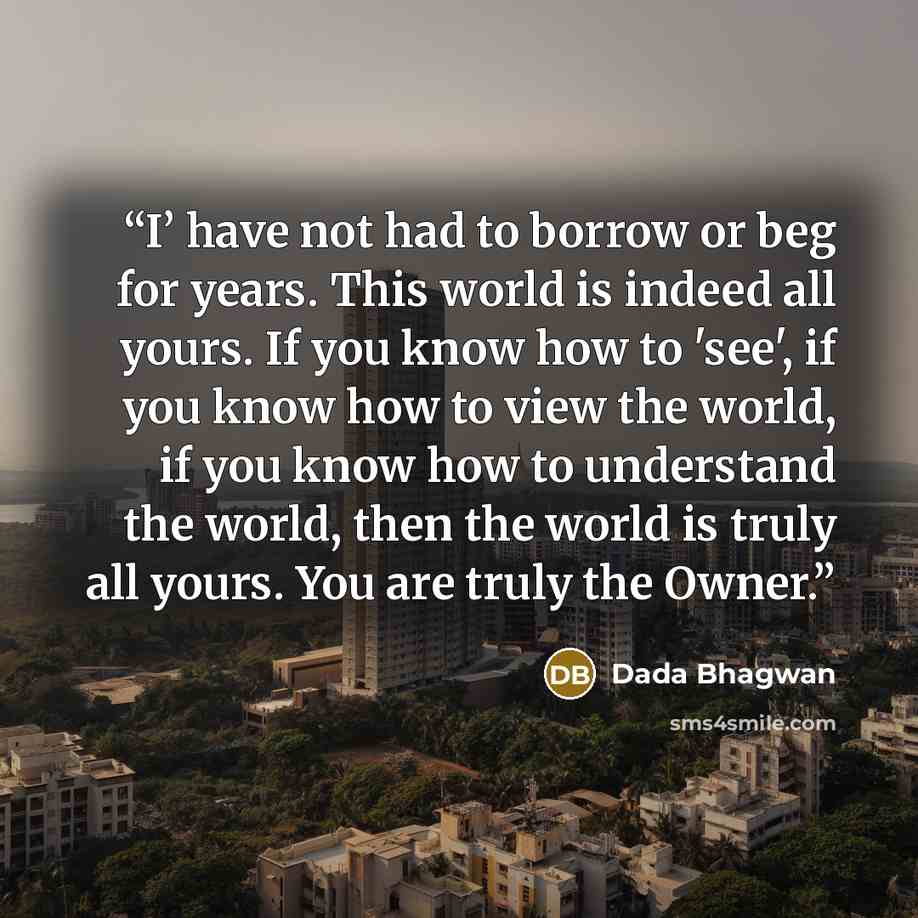 “I’ have not had to borrow or beg for years. This world is indeed all yours. If you know how to 'see', if you know how to view the world, if you know how to understand the world, then the world is truly all yours. You are truly the Owner.” quote by Dada Bhagwan