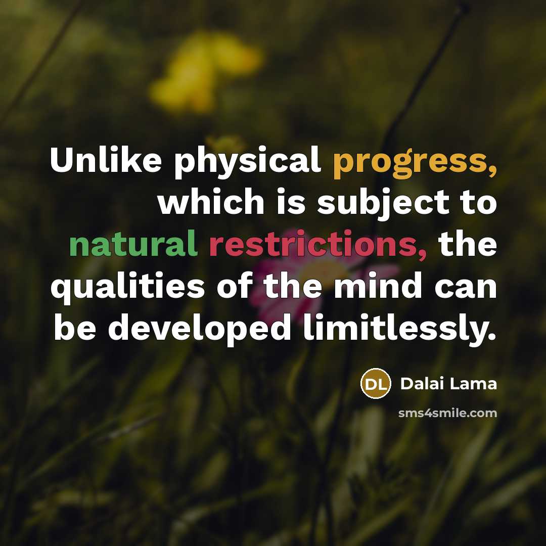 “Unlike physical progress, which is subject to natural restrictions, the qualities of the mind can be developed limitlessly.” quote by Dalai Lama