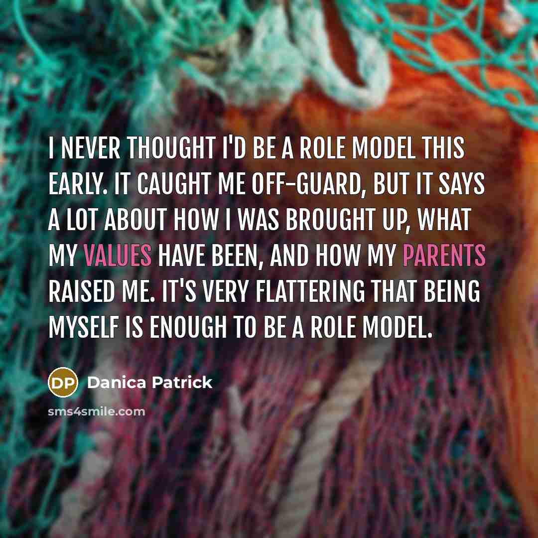 “I never thought I'd be a role model this early. It caught me off-guard, but it says a lot about how I was brought up, what my values have been, and how my parents raised me. It's very flattering that being myself is enough to be a role model.” quote by Danica Patrick
