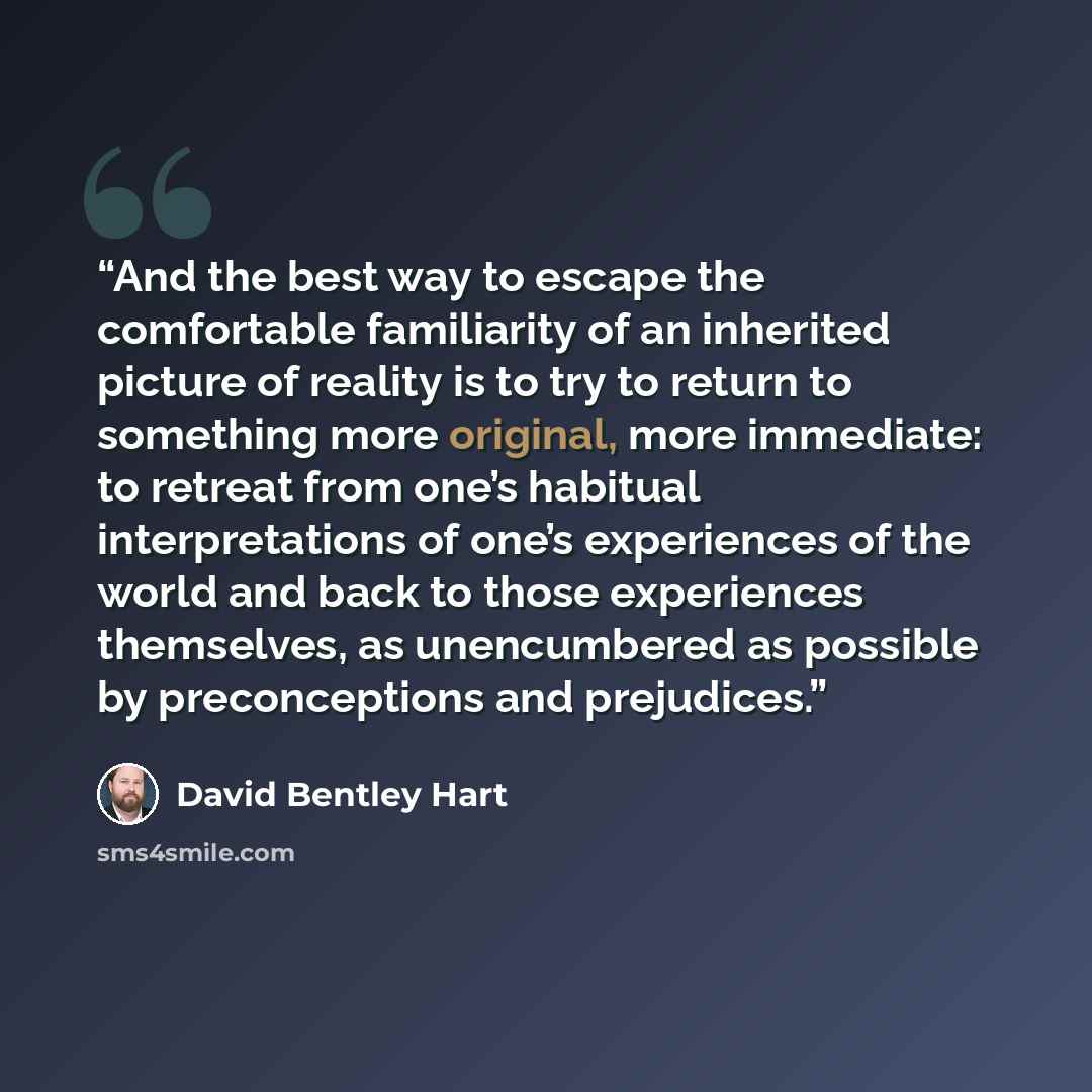 “And the best way to escape the comfortable familiarity of an inherited picture of reality is to try to return to something more original, more immediate: to retreat from one’s habitual interpretations of one’s experiences of the world and back to those experiences themselves, as unencumbered as…” quote by David Bentley Hart