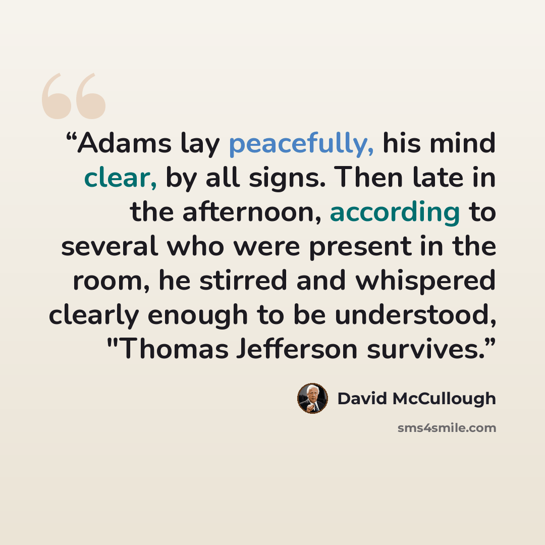 “Adams lay peacefully, his mind clear, by all signs. Then late in the afternoon, according to several who were present in the room, he stirred and whispered clearly enough to be understood, "Thomas Jefferson survives.” quote by David McCullough