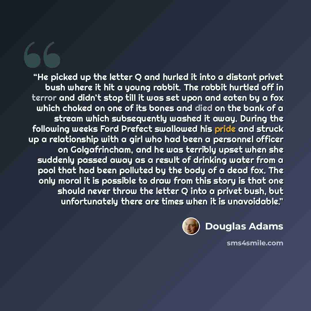 “He picked up the letter Q and hurled it into a distant privet bush where it hit a young rabbit. The rabbit hurtled off in terror and didn’t stop till it was set upon and eaten by a fox which choked on one of its bones and died on the bank of a stream which subsequently washed it away. During the…” quote by Douglas Adams