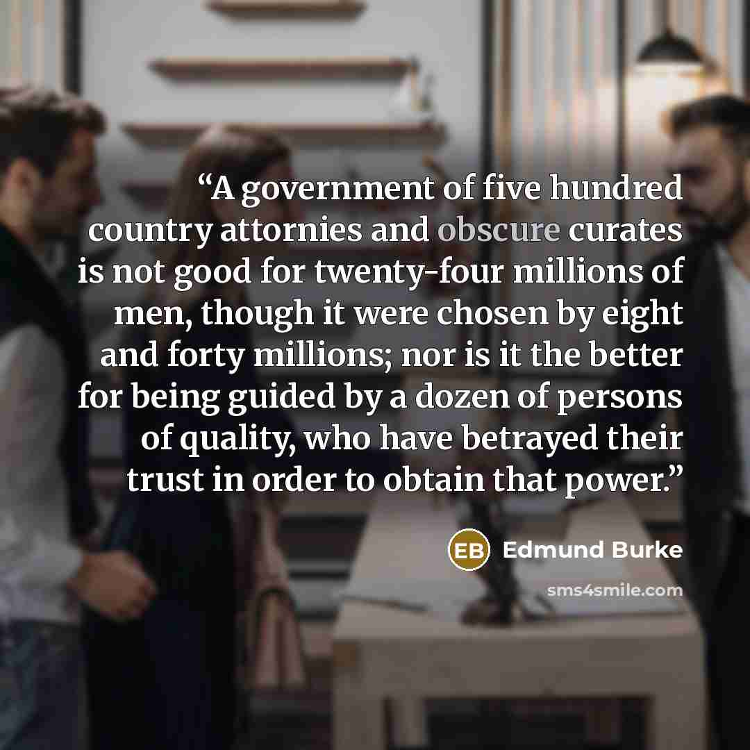 “A government of five hundred country attornies and obscure curates is not good for twenty-four millions of men, though it were chosen by eight and forty millions; nor is it the better for being guided by a dozen of persons of quality, who have betrayed their trust in order to obtain that power.” quote by Edmund Burke