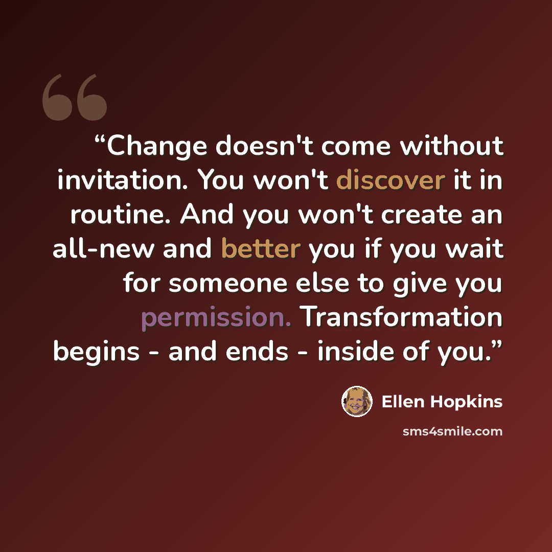 “Change doesn't come without invitation. You won't discover it in routine. And you won't create an all-new and better you if you wait for someone else to give you permission. Transformation begins - and ends - inside of you.” quote by Ellen Hopkins