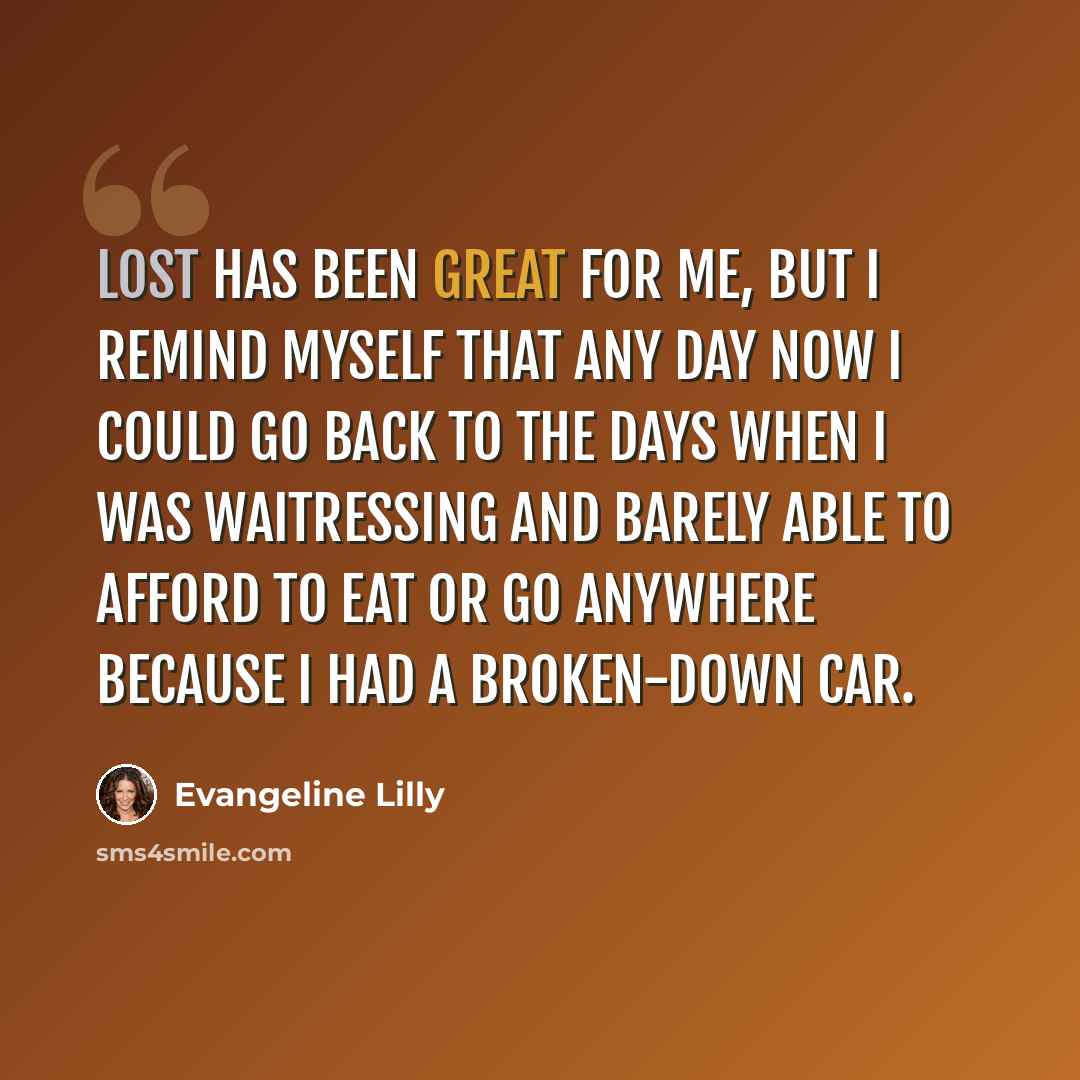 “LOST has been great for me, but I remind myself that any day now I could go back to the days when I was waitressing and barely able to afford to eat or go anywhere because I had a broken-down car.” quote by Evangeline Lilly