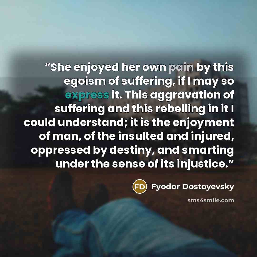 “She enjoyed her own pain by this egoism of suffering, if I may so express it. This aggravation of suffering and this rebelling in it I could understand; it is the enjoyment of man, of the insulted and injured, oppressed by destiny, and smarting under the sense of its injustice.” quote by Fyodor Dostoyevsky