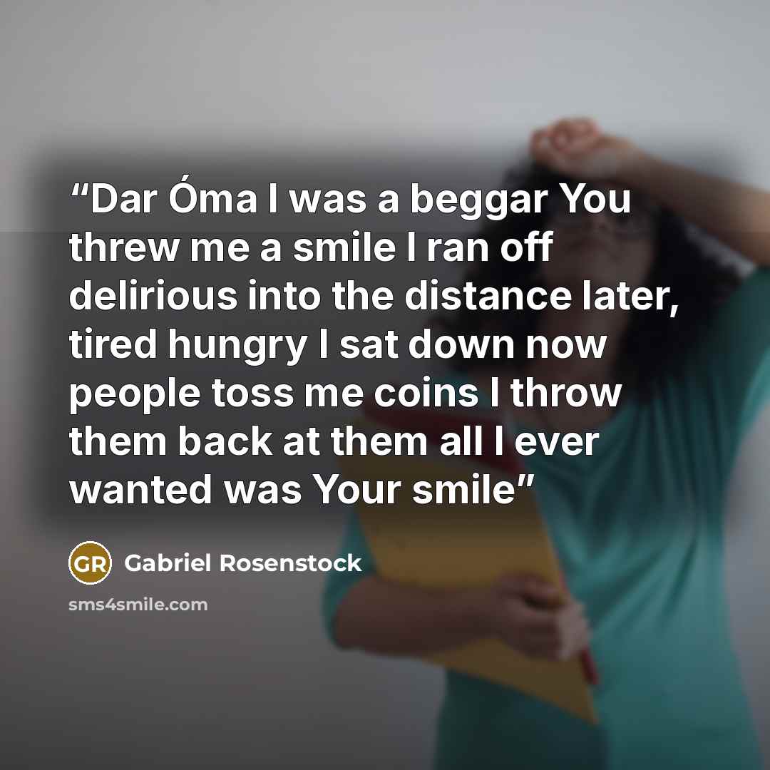 “Dar Óma I was a beggar You threw me a smile I ran off delirious into the distance later, tired hungry I sat down now people toss me coins I throw them back at them all I ever wanted was Your smile” quote by Gabriel Rosenstock