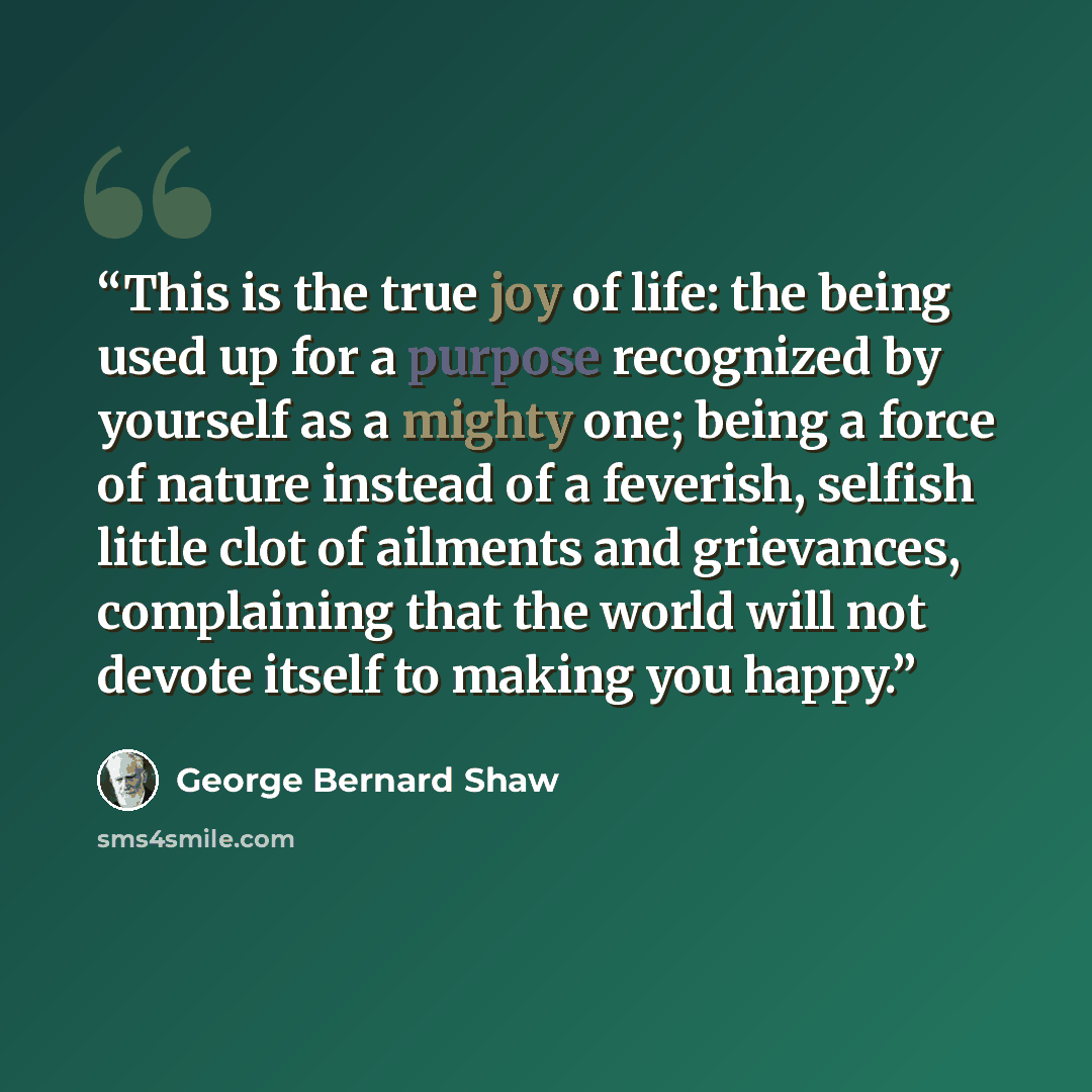 “This is the true joy of life: the being used up for a purpose recognized by yourself as a mighty one; being a force of nature instead of a feverish, selfish little clot of ailments and grievances, complaining that the world will not devote itself to making you happy.” quote by George Bernard Shaw