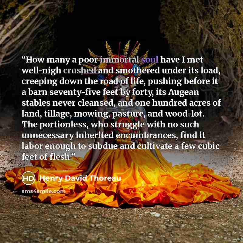 “How many a poor immortal soul have I met well-nigh crushed and smothered under its load, creeping down the road of life, pushing before it a barn seventy-five feet by forty, its Augean stables never cleansed, and one hundred acres of land, tillage, mowing, pasture, and wood-lot. The portionless…” quote by Henry David Thoreau