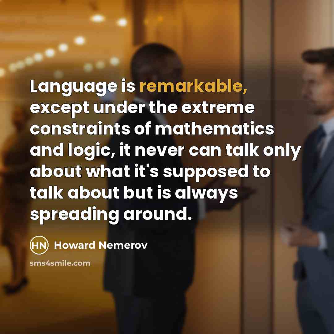 “Language is remarkable, except under the extreme constraints of mathematics and logic, it never can talk only about what it's supposed to talk about but is always spreading around.” quote by Howard Nemerov