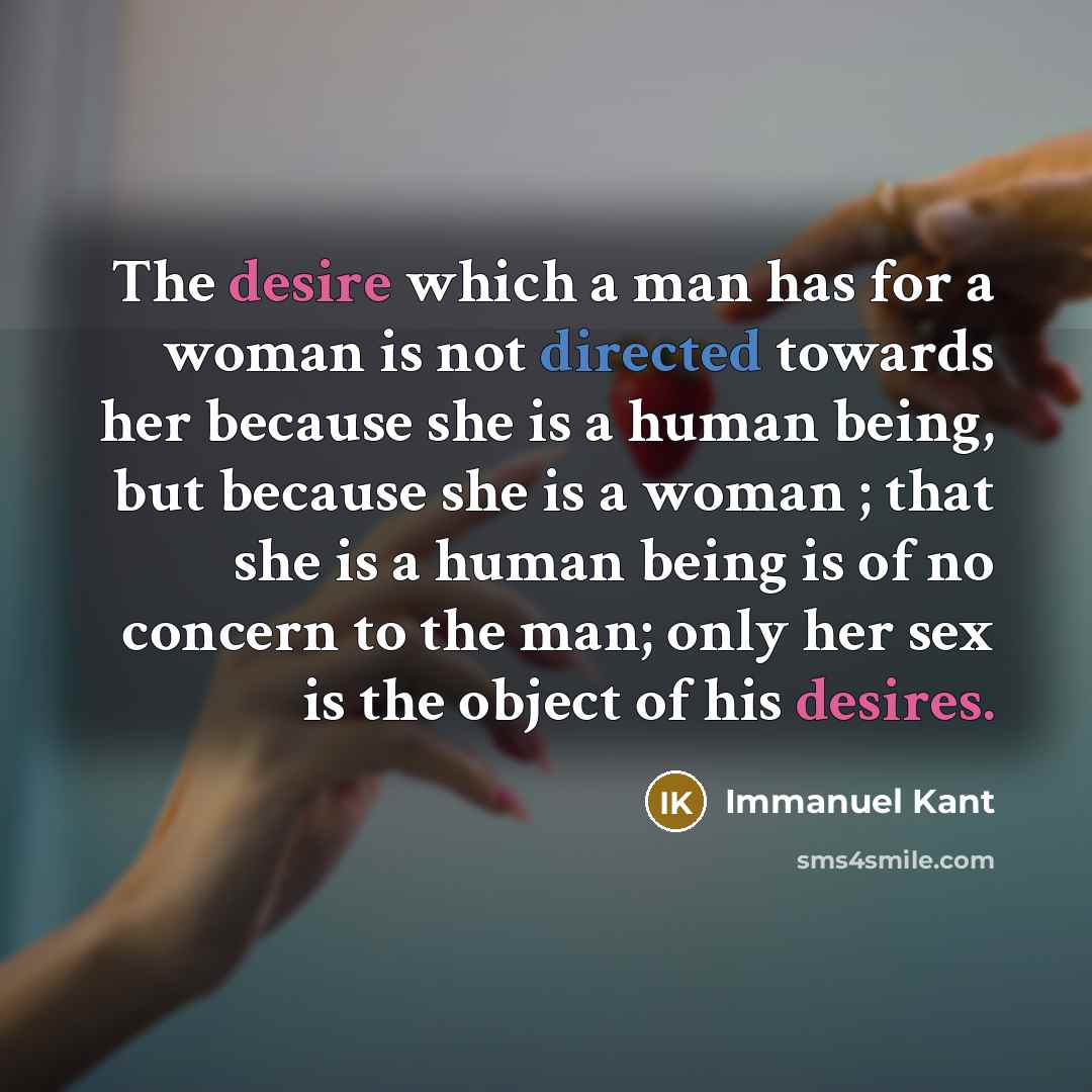 “The desire which a man has for a woman is not directed towards her because she is a human being, but because she is a woman ; that she is a human being is of no concern to the man; only her sex is the object of his desires.” quote by Immanuel Kant