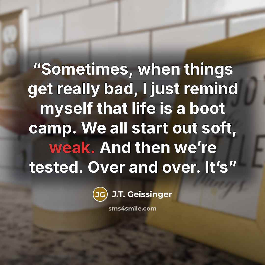 “Sometimes, when things get really bad, I just remind myself that life is a boot camp. We all start out soft, weak. And then we’re tested. Over and over. It’s” quote by J.T. Geissinger