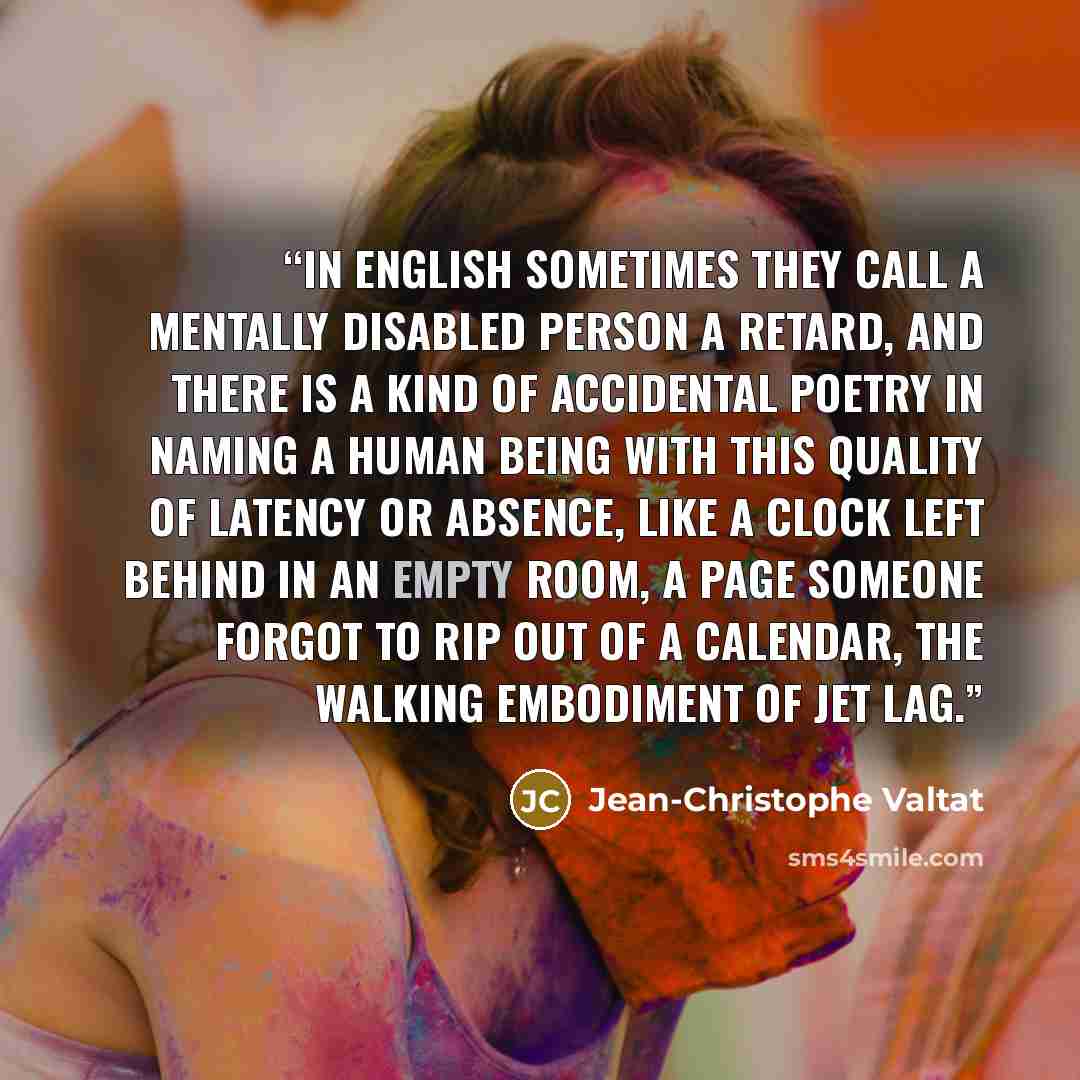 “In English sometimes they call a mentally disabled person a retard, and there is a kind of accidental poetry in naming a human being with this quality of latency or absence, like a clock left behind in an empty room, a page someone forgot to rip out of a calendar, the walking embodiment of jet lag.” quote by Jean-Christophe Valtat