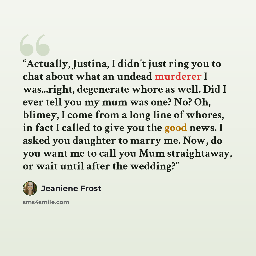 “Actually, Justina, I didn't just ring you to chat about what an undead murderer I was...right, degenerate whore as well. Did I ever tell you my mum was one? No? Oh, blimey, I come from a long line of whores, in fact I called to give you the good news. I asked you daughter to marry me. Now, do you…” quote by Jeaniene Frost