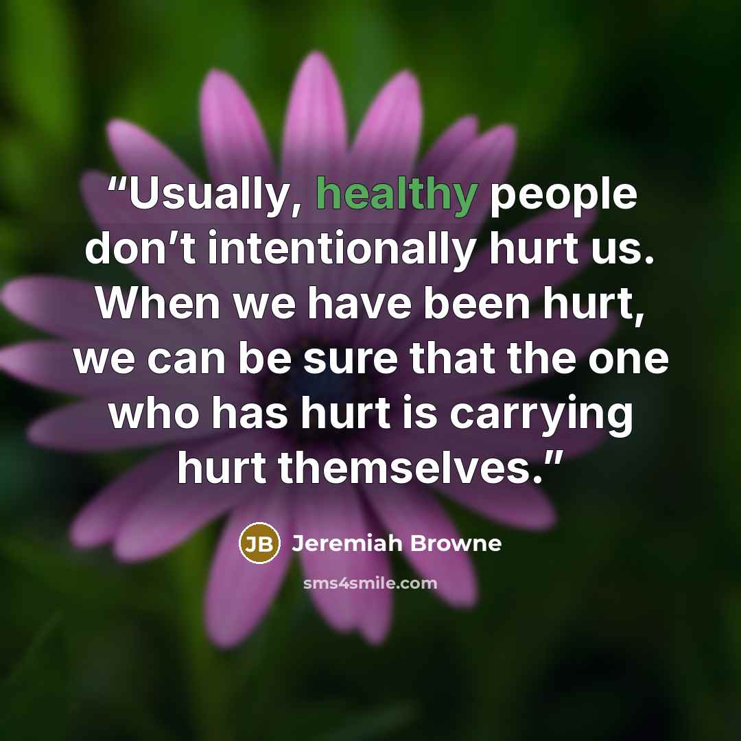 “Usually, healthy people don’t intentionally hurt us. When we have been hurt, we can be sure that the one who has hurt is carrying hurt themselves.” quote by Jeremiah Browne