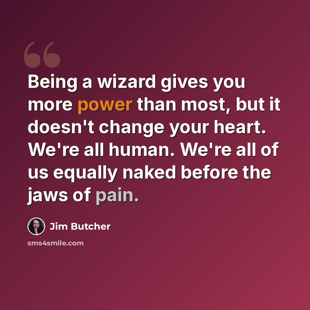“Being a wizard gives you more power than most, but it doesn't change your heart. We're all human. We're all of us equally naked before the jaws of pain.” quote by Jim Butcher