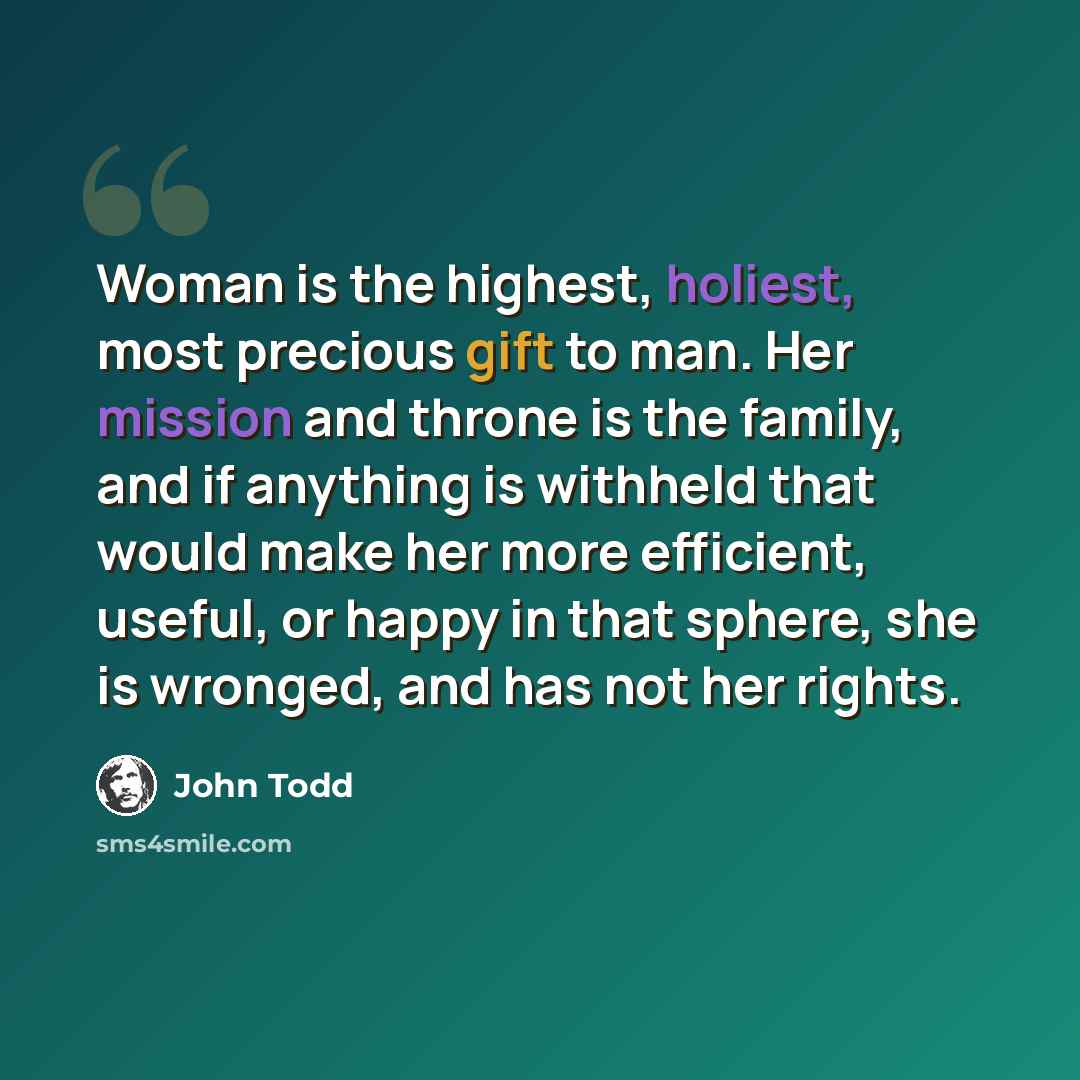 “Woman is the highest, holiest, most precious gift to man. Her mission and throne is the family, and if anything is withheld that would make her more efficient, useful, or happy in that sphere, she is wronged, and has not her rights.” quote by John Todd