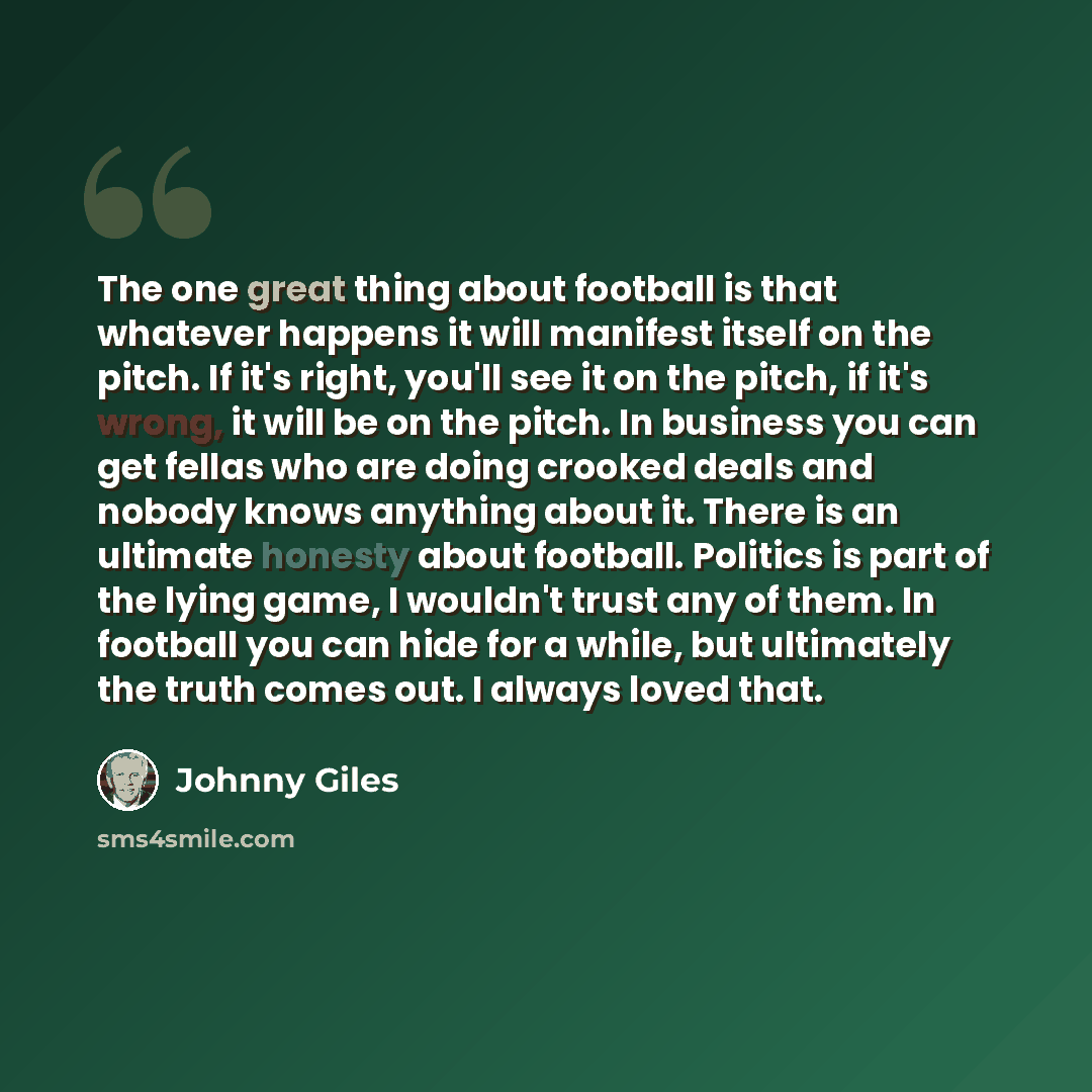 “The one great thing about football is that whatever happens it will manifest itself on the pitch. If it's right, you'll see it on the pitch, if it's wrong, it will be on the pitch. In business you can get fellas who are doing crooked deals and nobody knows anything about it. There is an ultimate…” quote by Johnny Giles