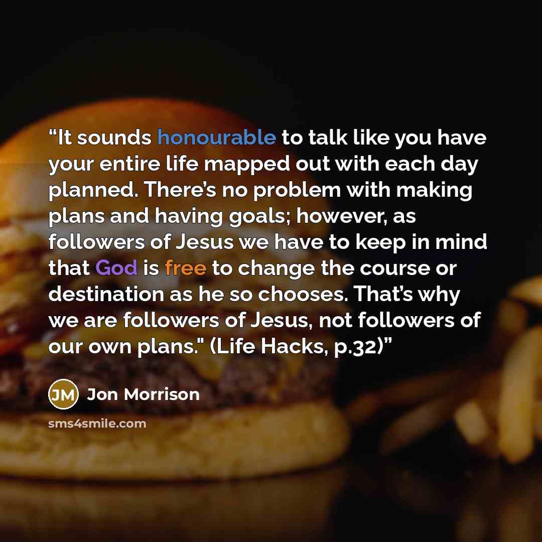 “It sounds honourable to talk like you have your entire life mapped out with each day planned. There’s no problem with making plans and having goals; however, as followers of Jesus we have to keep in mind that God is free to change the course or destination as he so chooses. That’s why we are…” quote by Jon Morrison