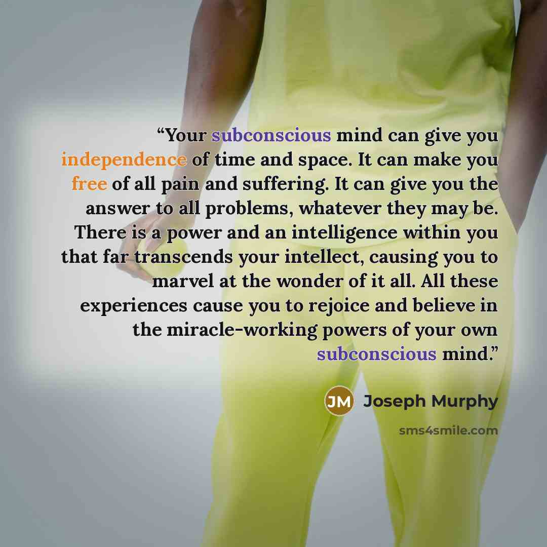 “Your subconscious mind can give you independence of time and space. It can make you free of all pain and suffering. It can give you the answer to all problems, whatever they may be. There is a power and an intelligence within you that far transcends your intellect, causing you to marvel at the…” quote by Joseph Murphy