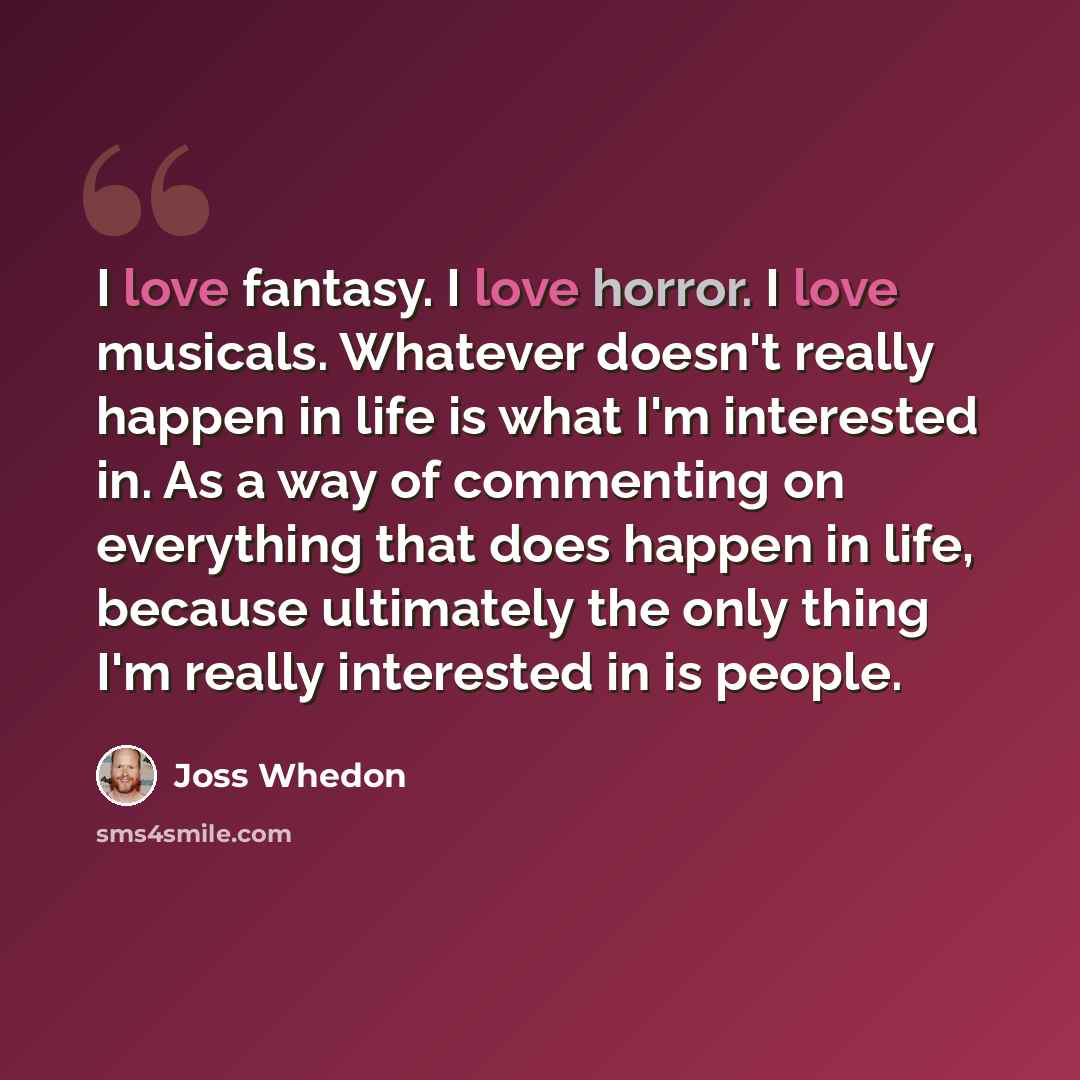 “I love fantasy. I love horror. I love musicals. Whatever doesn't really happen in life is what I'm interested in. As a way of commenting on everything that does happen in life, because ultimately the only thing I'm really interested in is people.” quote by Joss Whedon