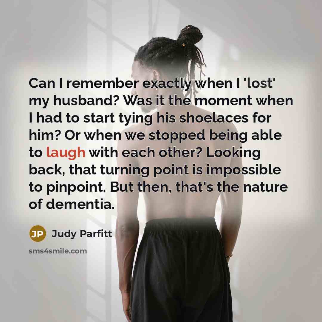 “Can I remember exactly when I 'lost' my husband? Was it the moment when I had to start tying his shoelaces for him? Or when we stopped being able to laugh with each other? Looking back, that turning point is impossible to pinpoint. But then, that's the nature of dementia.” quote by Judy Parfitt