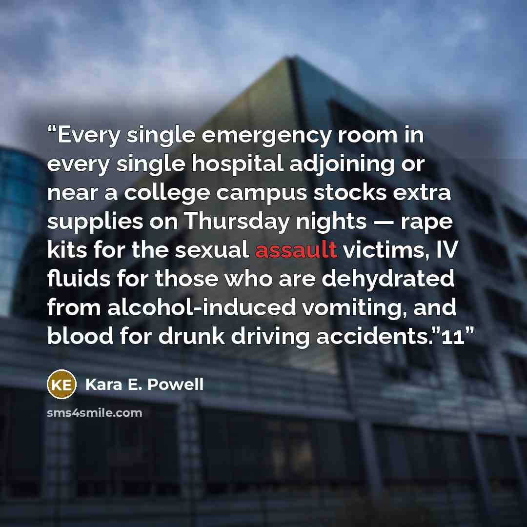 “Every single emergency room in every single hospital adjoining or near a college campus stocks extra supplies on Thursday nights — rape kits for the sexual assault victims, IV fluids for those who are dehydrated from alcohol-induced vomiting, and blood for drunk driving accidents.”11” quote by Kara E. Powell