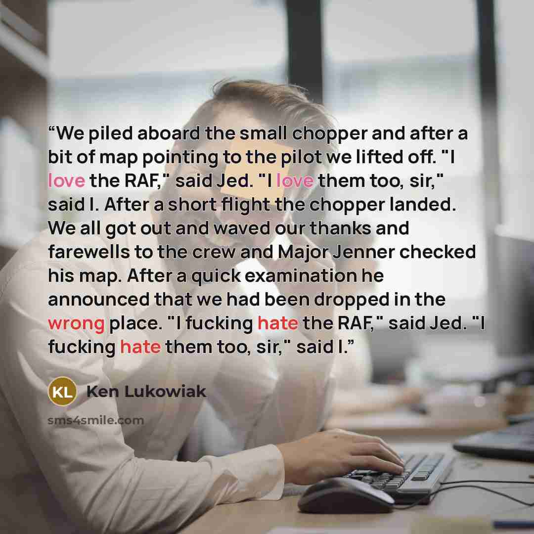 “We piled aboard the small chopper and after a bit of map pointing to the pilot we lifted off. "I love the RAF," said Jed. "I love them too, sir," said I. After a short flight the chopper landed. We all got out and waved our thanks and farewells to the crew and Major Jenner checked his map. After a…” quote by Ken Lukowiak