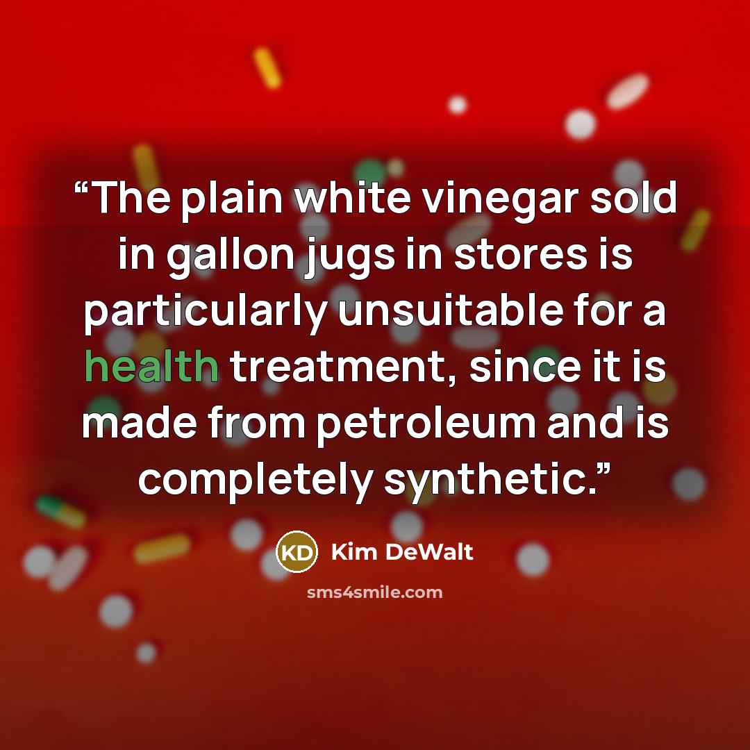 “The plain white vinegar sold in gallon jugs in stores is particularly unsuitable for a health treatment, since it is made from petroleum and is completely synthetic.” quote by Kim DeWalt