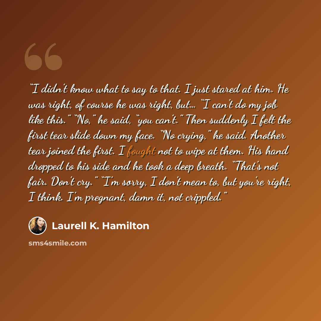 “I didn’t know what to say to that. I just stared at him. He was right, of course he was right, but… “I can’t do my job like this.” “No,” he said, “you can’t.” Then suddenly I felt the first tear slide down my face. “No crying,” he said. Another tear joined the first. I fought not to wipe at them…” quote by Laurell K. Hamilton