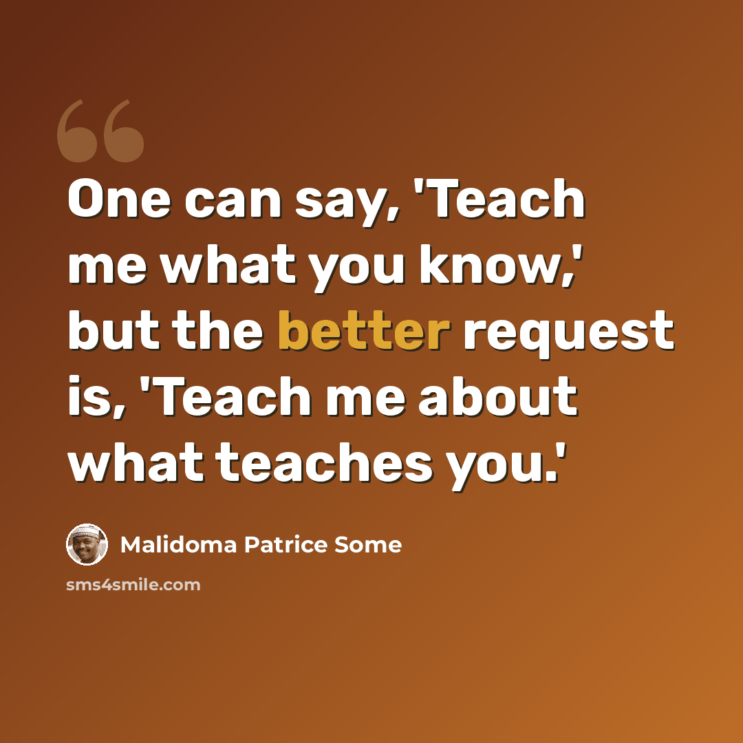 “One can say, 'Teach me what you know,' but the better request is, 'Teach me about what teaches you.'” quote by Malidoma Patrice Some