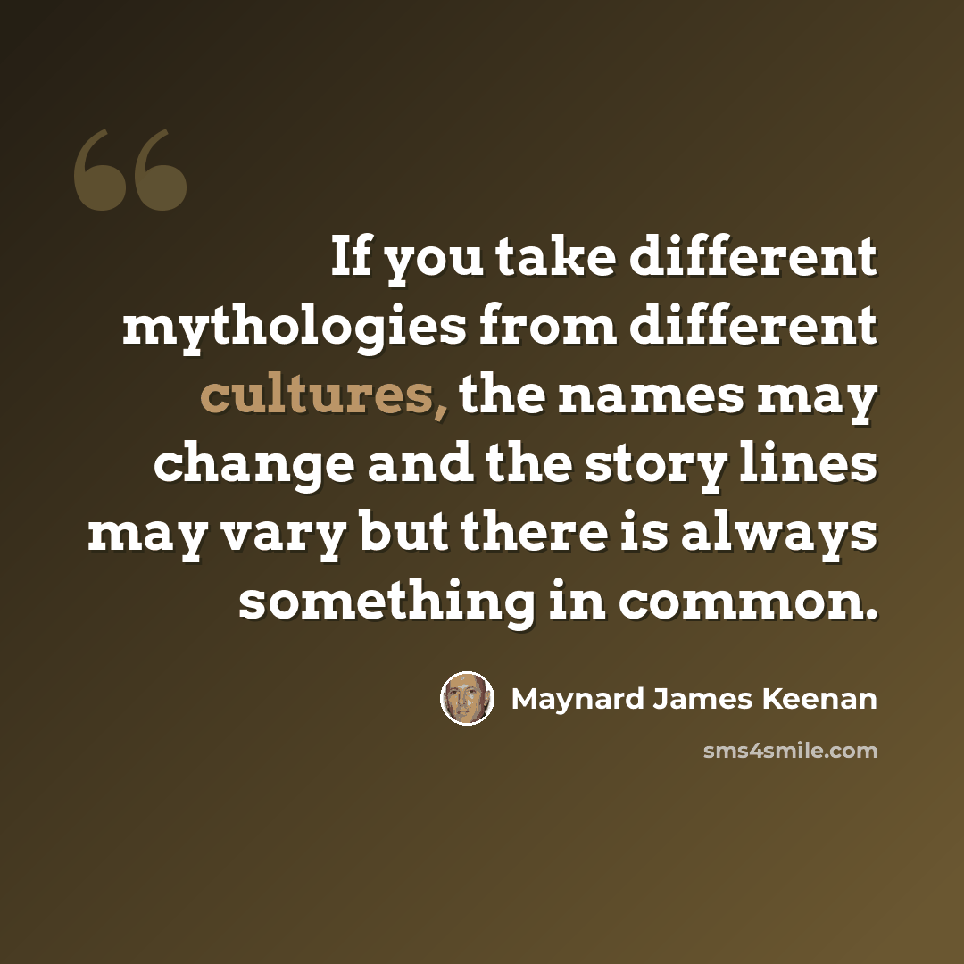“If you take different mythologies from different cultures, the names may change and the story lines may vary but there is always something in common.” quote by Maynard James Keenan