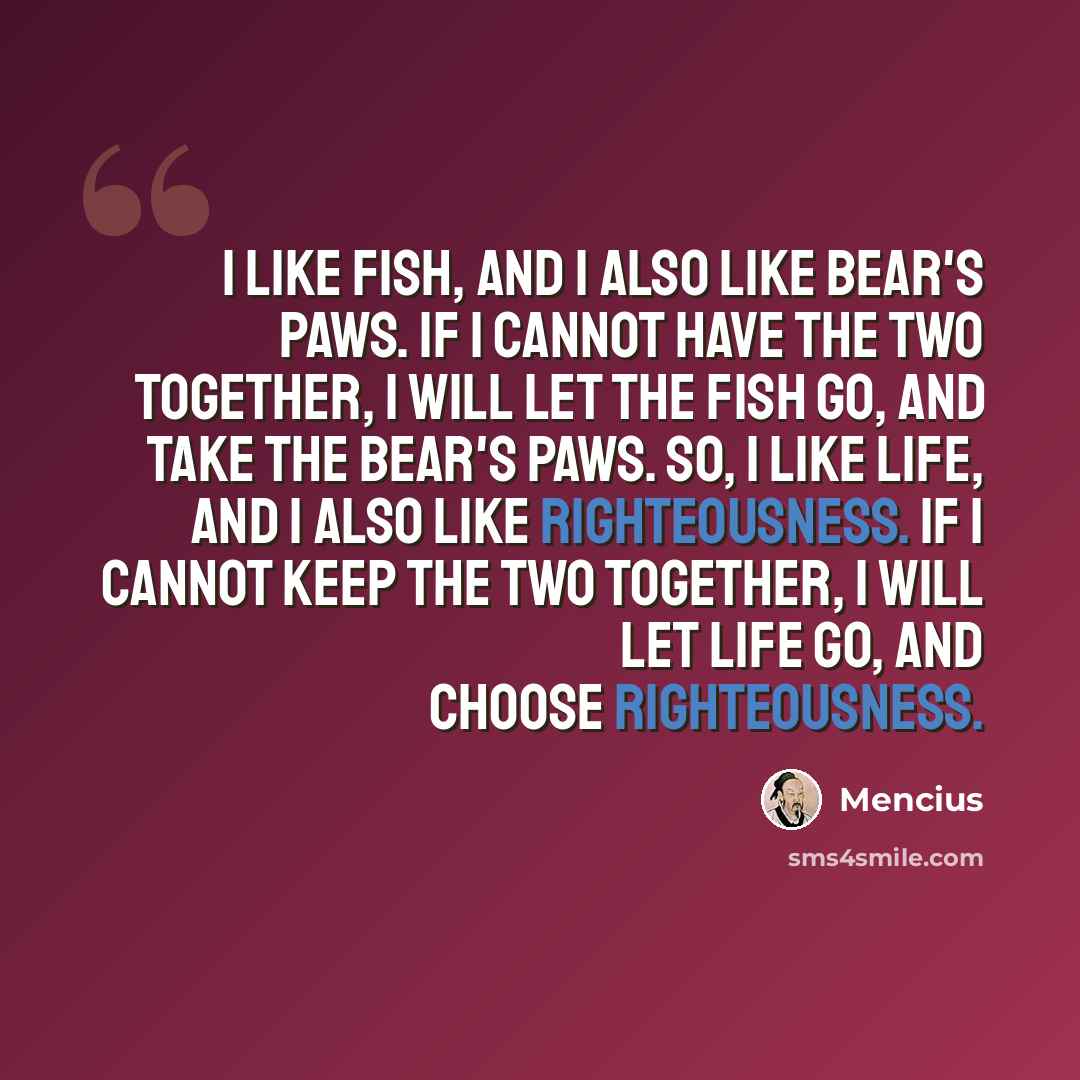 “I like fish, and I also like bear's paws. If I cannot have the two together, I will let the fish go, and take the bear's paws. So, I like life, and I also like righteousness. If I cannot keep the two together, I will let life go, and choose righteousness.” quote by Mencius