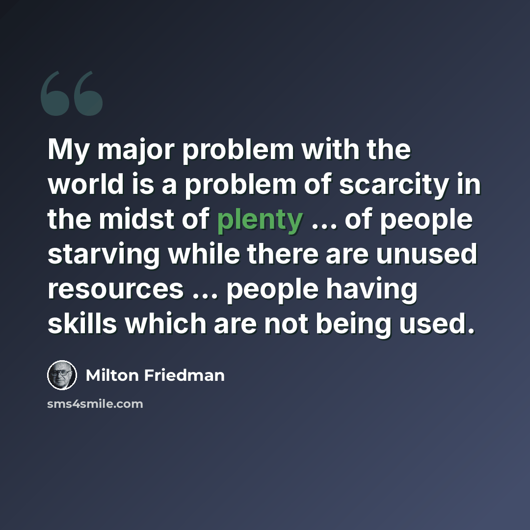 “My major problem with the world is a problem of scarcity in the midst of plenty ... of people starving while there are unused resources ... people having skills which are not being used.” quote by Milton Friedman