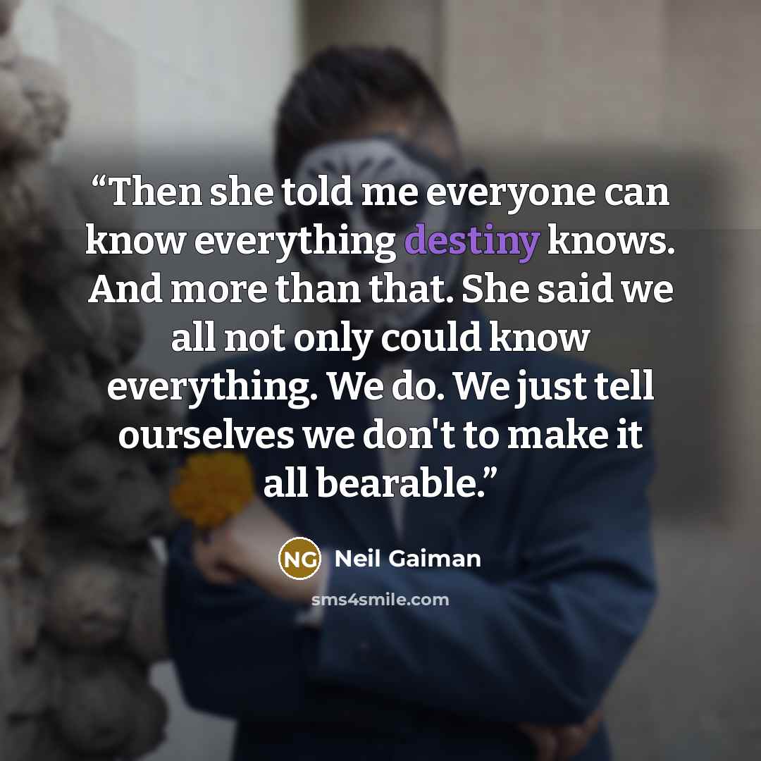 “Then she told me everyone can know everything destiny knows. And more than that. She said we all not only could know everything. We do. We just tell ourselves we don't to make it all bearable.” quote by Neil Gaiman