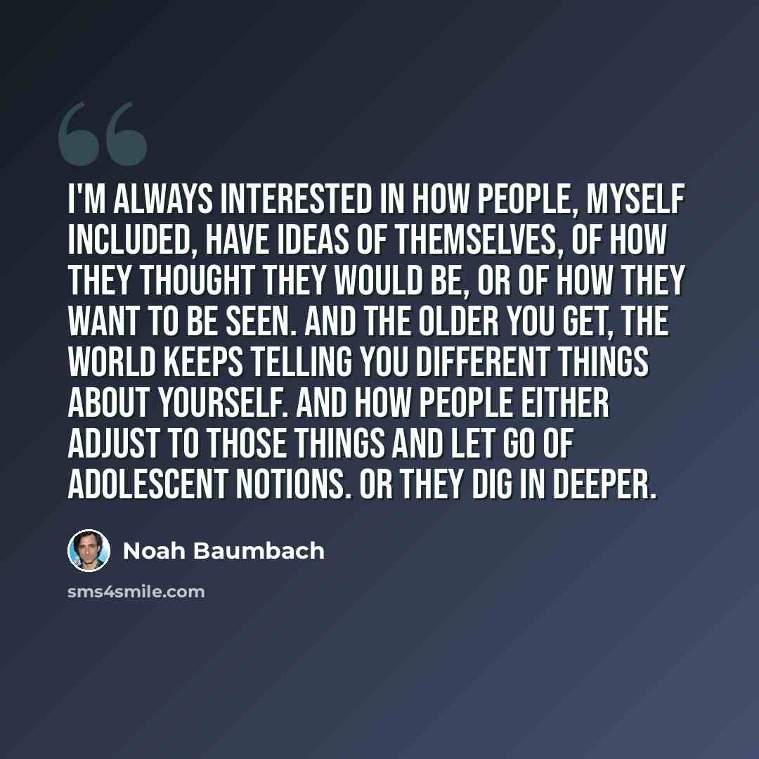 “I'm always interested in how people, myself included, have ideas of themselves, of how they thought they would be, or of how they want to be seen. And the older you get, the world keeps telling you different things about yourself. And how people either adjust to those things and let go of…” quote by Noah Baumbach
