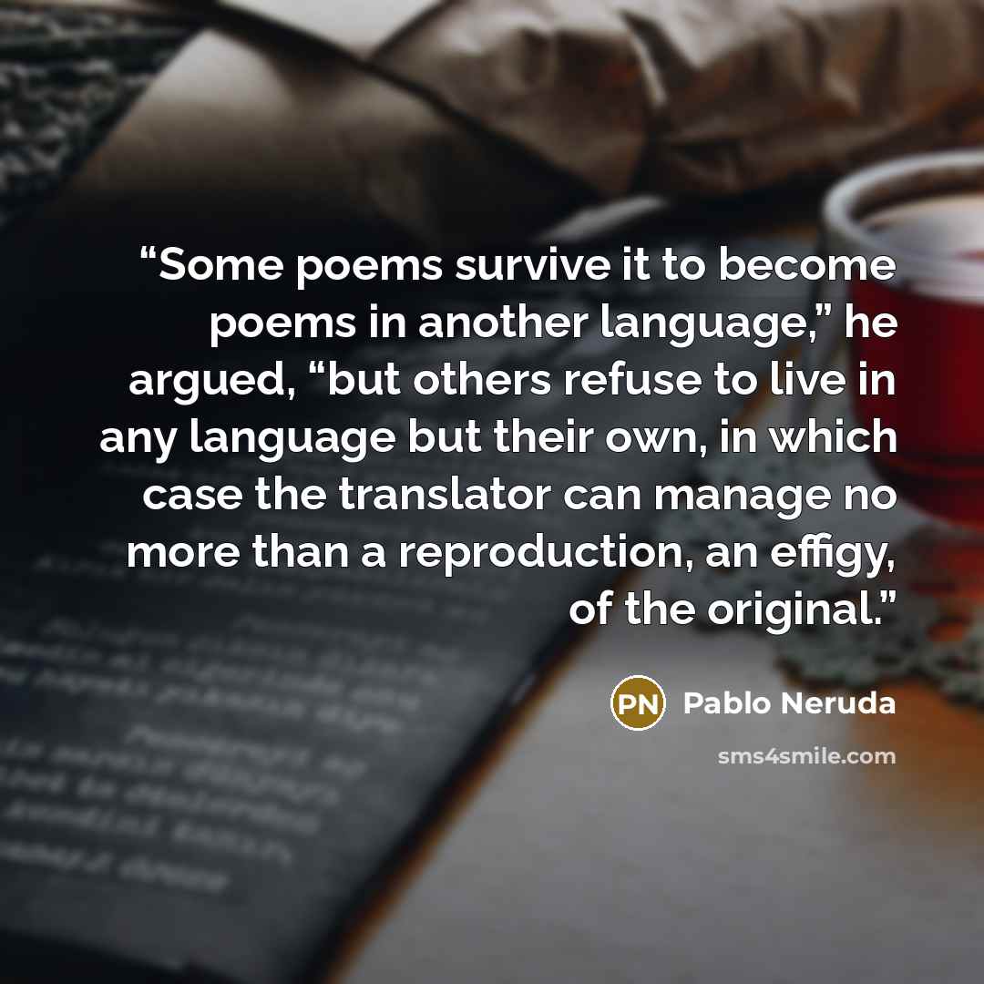 “Some poems survive it to become poems in another language,” he argued, “but others refuse to live in any language but their own, in which case the translator can manage no more than a reproduction, an effigy, of the original.” quote by Pablo Neruda