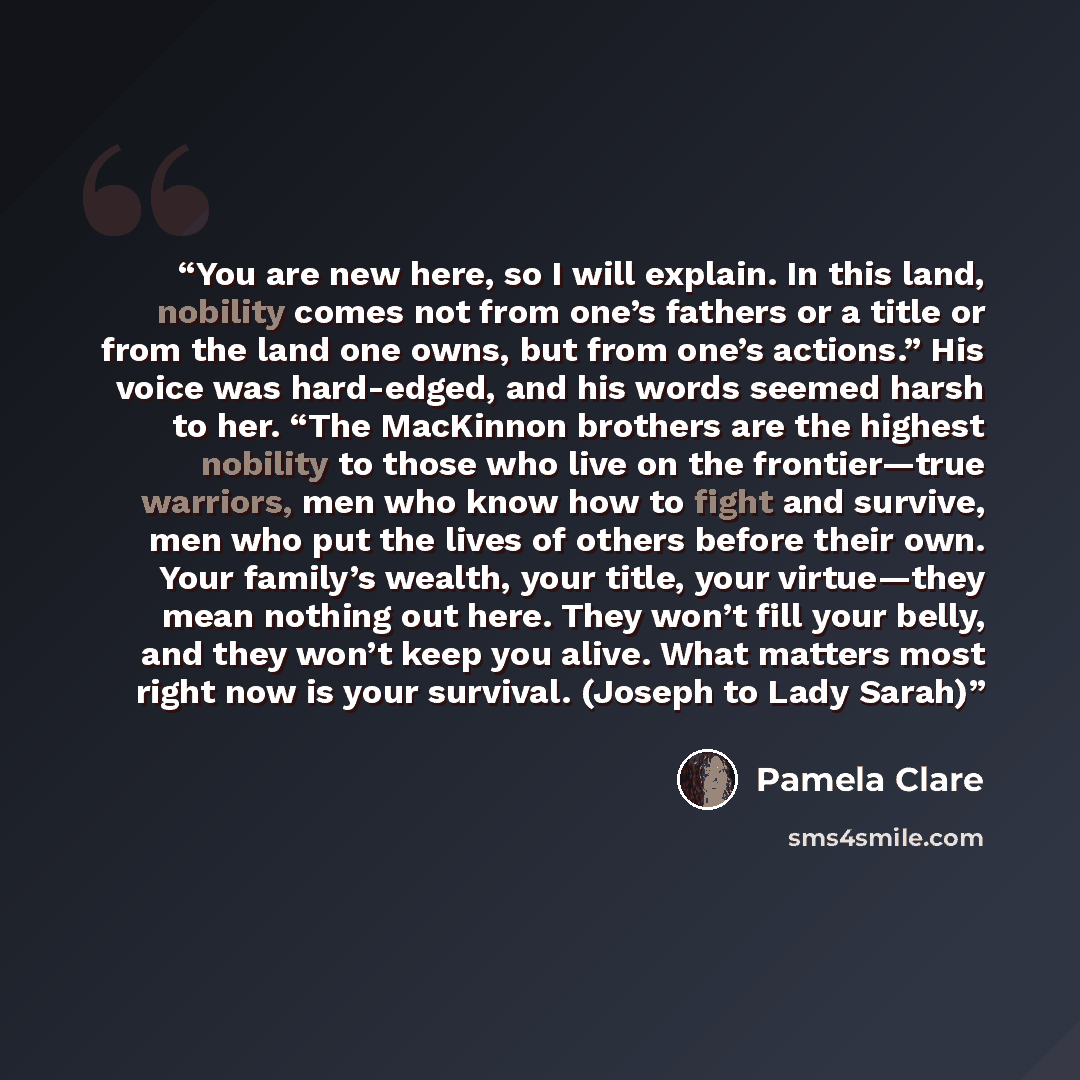 “You are new here, so I will explain. In this land, nobility comes not from one’s fathers or a title or from the land one owns, but from one’s actions.” His voice was hard-edged, and his words seemed harsh to her. “The MacKinnon brothers are the highest nobility to those who live on the…” quote by Pamela Clare