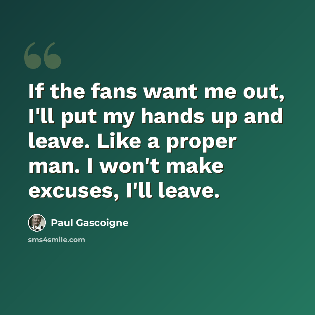 “If the fans want me out, I'll put my hands up and leave. Like a proper man. I won't make excuses, I'll leave.” quote by Paul Gascoigne