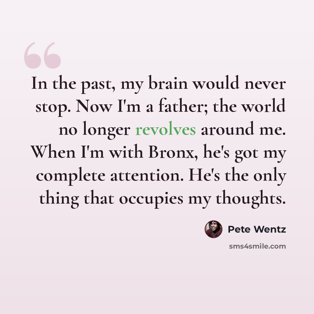 “In the past, my brain would never stop. Now I'm a father; the world no longer revolves around me. When I'm with Bronx, he's got my complete attention. He's the only thing that occupies my thoughts.” quote by Pete Wentz