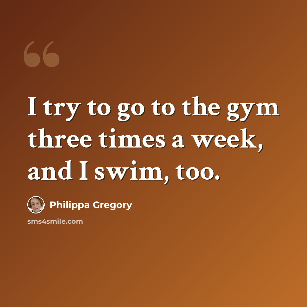 “I try to go to the gym three times a week, and I swim, too.” quote by Philippa Gregory
