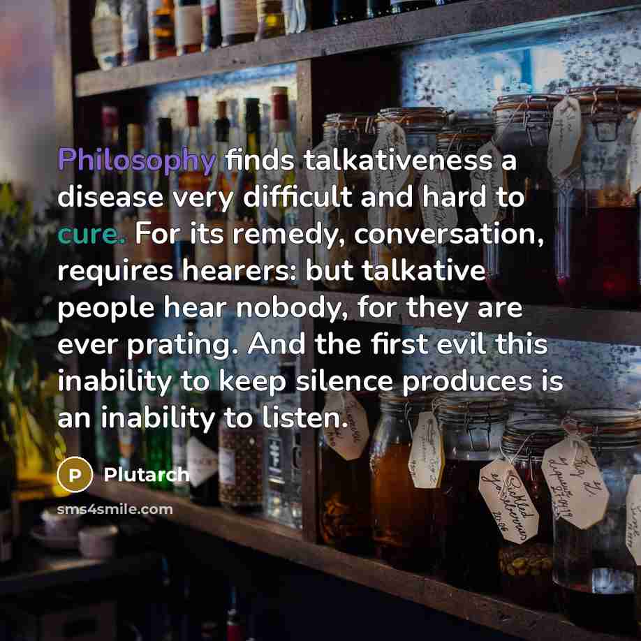 “Philosophy finds talkativeness a disease very difficult and hard to cure. For its remedy, conversation, requires hearers: but talkative people hear nobody, for they are ever prating. And the first evil this inability to keep silence produces is an inability to listen.” quote by Plutarch