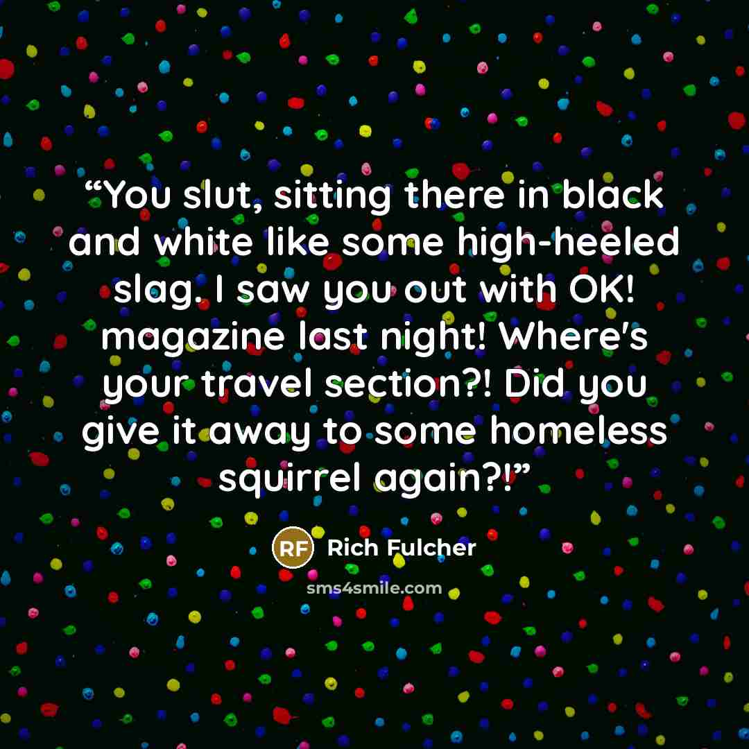 “You slut, sitting there in black and white like some high-heeled slag. I saw you out with OK! magazine last night! Where's your travel section?! Did you give it away to some homeless squirrel again?!” quote by Rich Fulcher