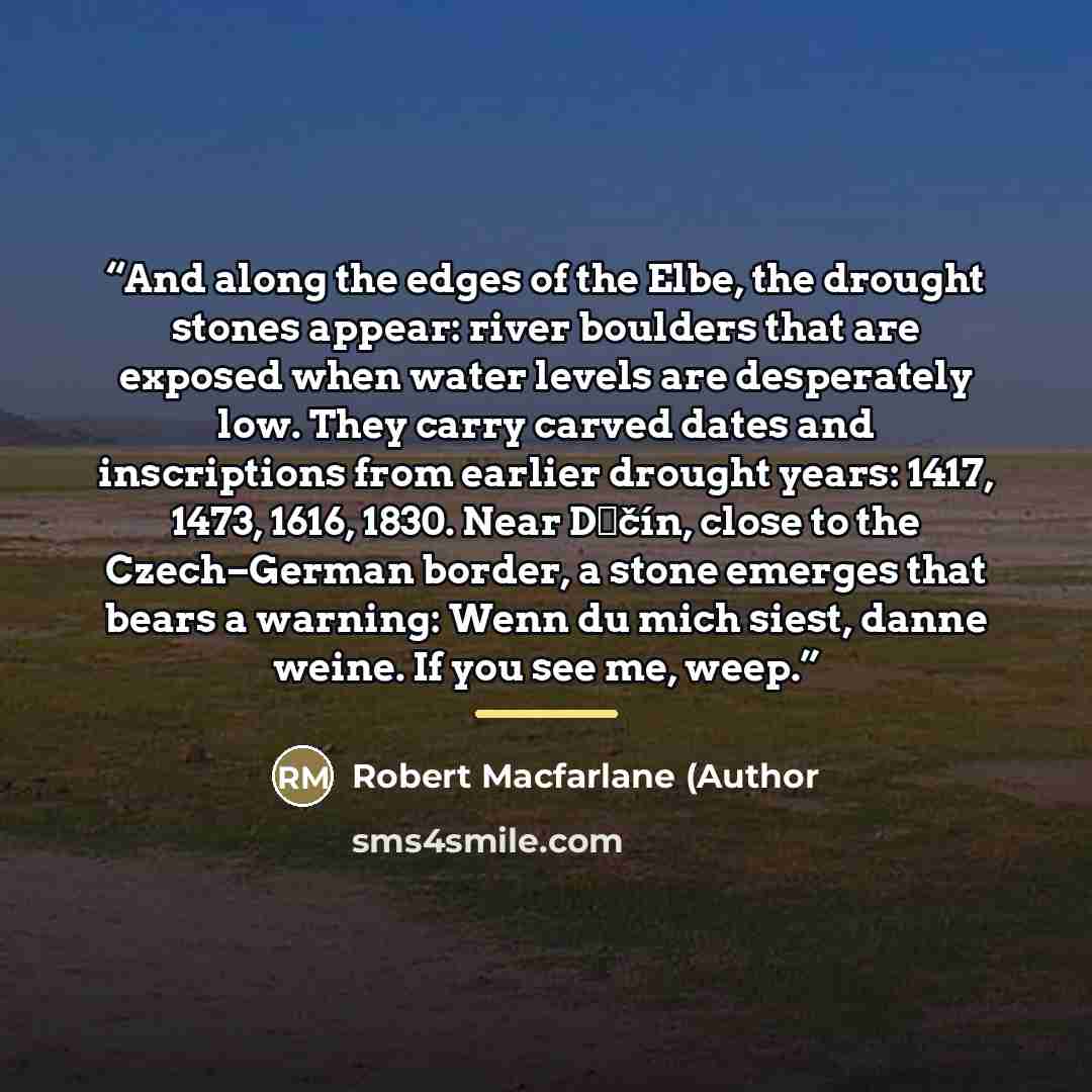 “And along the edges of the Elbe, the drought stones appear: river boulders that are exposed when water levels are desperately low. They carry carved dates and inscriptions from earlier drought years: 1417, 1473, 1616, 1830. Near Děčín, close to the Czech–German border, a stone emerges that bears a…” quote by Anonymous